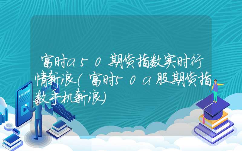 富时a50期货指数实时行情新浪（富时50a股期货指数手机新浪）