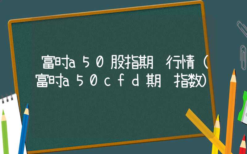 富时a50股指期货行情（富时a50cfd期货指数）