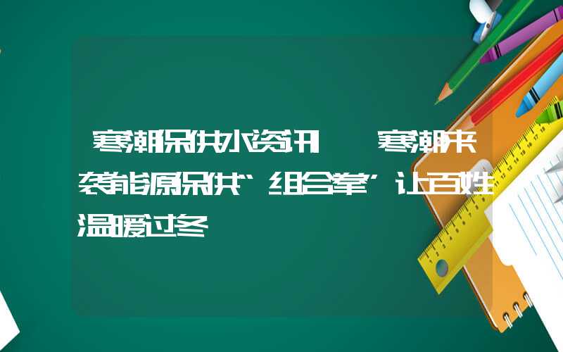 寒潮保供水资讯|​寒潮来袭能源保供“组合拳”让百姓温暖过冬