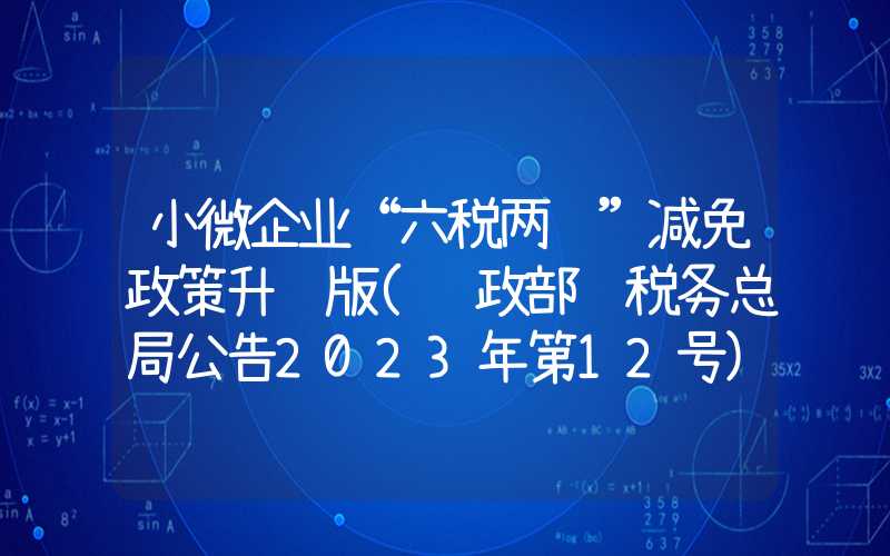 小微企业“六税两费”减免政策升级版(财政部 税务总局公告2023年第12号)解读