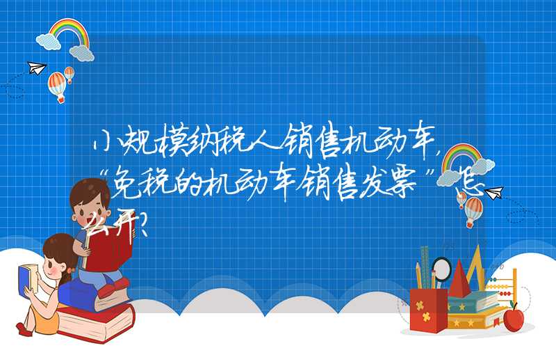 小规模纳税人销售机动车，“免税的机动车销售发票”怎么开？