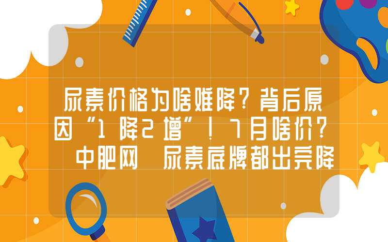 尿素价格为啥难降?背后原因“1降2增”!7月啥价?【中肥网】尿素底牌都出完降价仍未止步