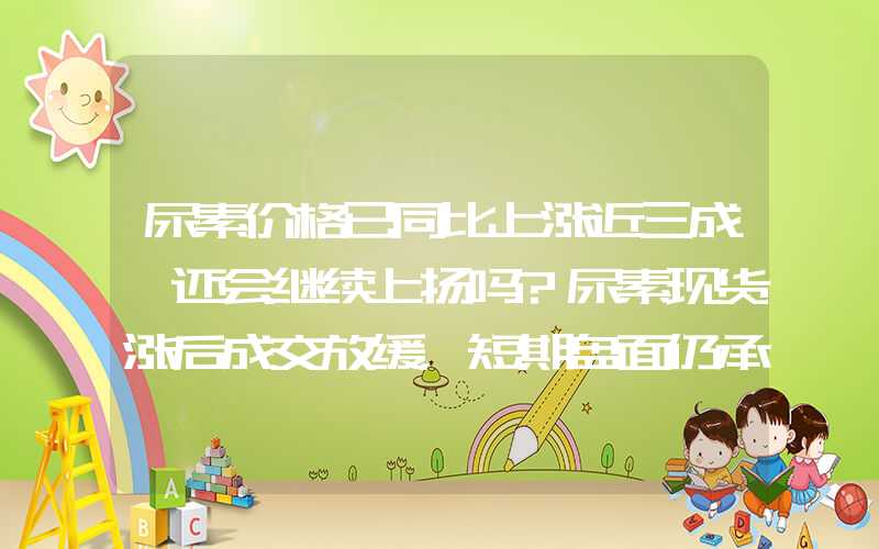 尿素价格已同比上涨近三成,还会继续上扬吗?尿素现货涨后成交放缓，短期盘面仍承压