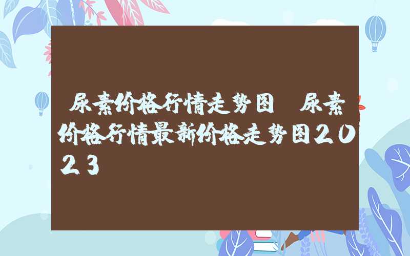 尿素价格行情走势图（尿素价格行情最新价格走势图2023）