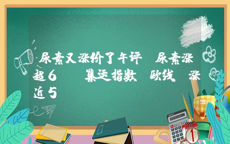 尿素又涨价了午评：尿素涨超6%，集运指数（欧线）涨近5%