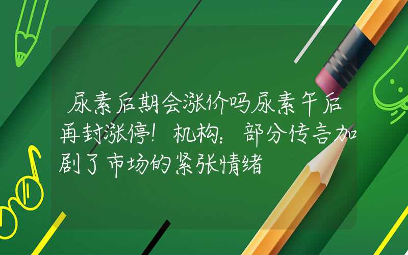 尿素后期会涨价吗尿素午后再封涨停！机构：部分传言加剧了市场的紧张情绪