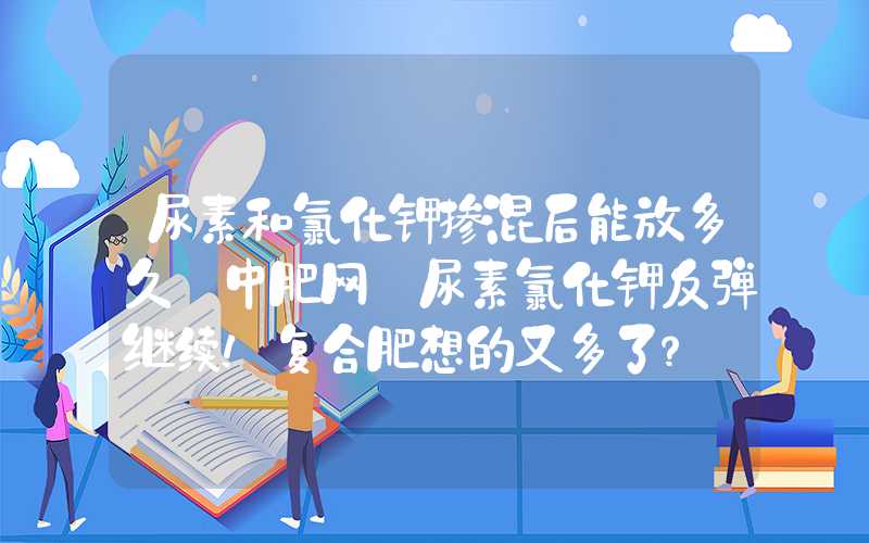 尿素和氯化钾掺混后能放多久【中肥网】尿素氯化钾反弹继续！复合肥想的又多了？