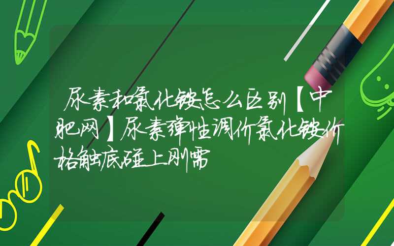 尿素和氯化铵怎么区别【中肥网】尿素弹性调价氯化铵价格触底碰上刚需