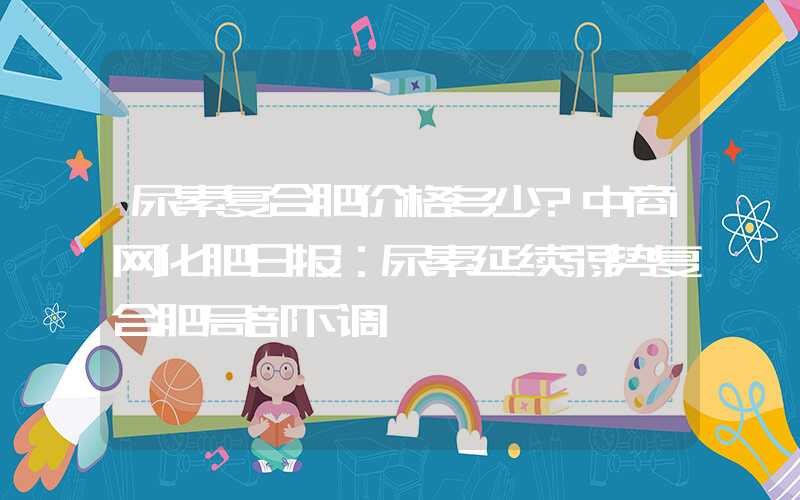 尿素复合肥价格多少?中商网化肥日报：尿素延续弱势复合肥局部下调