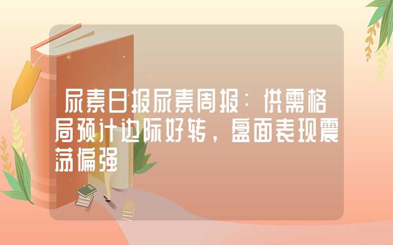 尿素日报尿素周报：供需格局预计边际好转，盘面表现震荡偏强