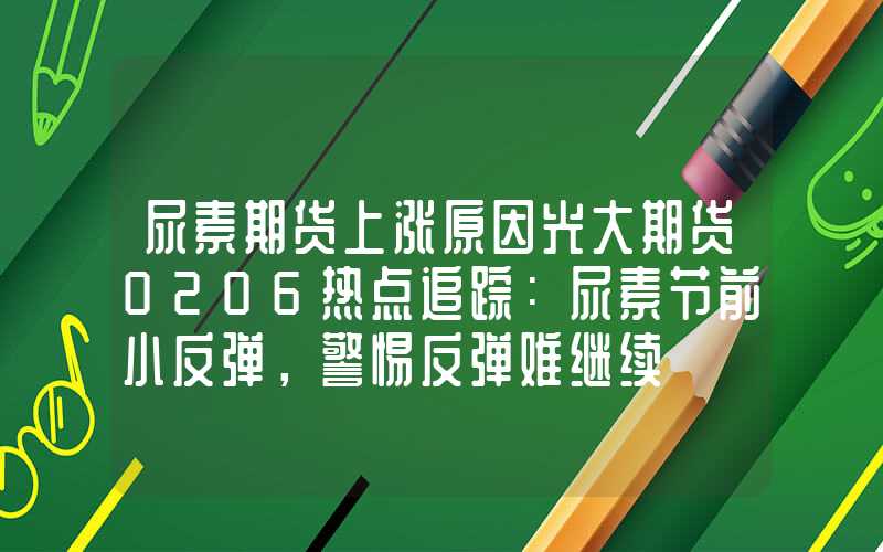 尿素期货上涨原因光大期货0206热点追踪：尿素节前小反弹，警惕反弹难继续