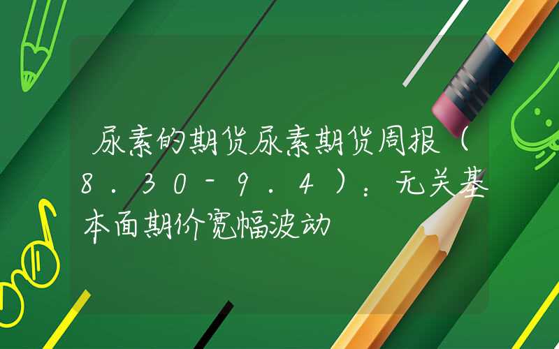 尿素的期货尿素期货周报（8.30-9.4）：无关基本面期价宽幅波动