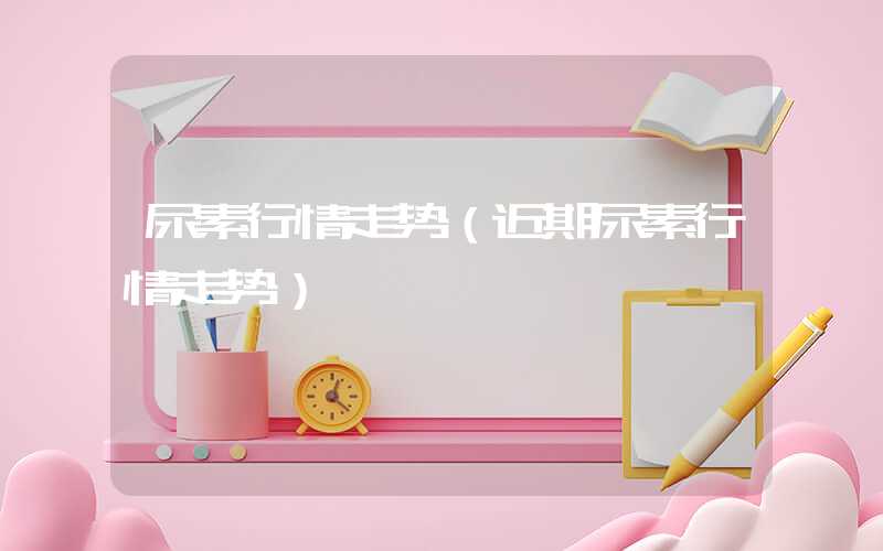 尿素行情走势（近期尿素行情走势）