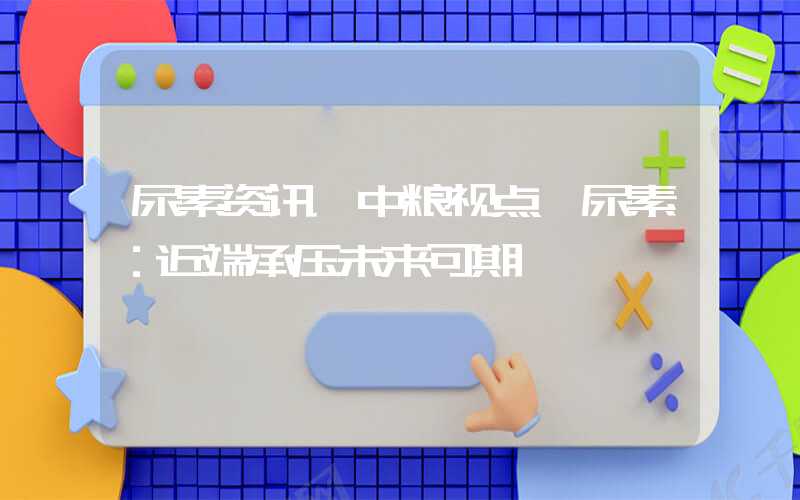 尿素资讯【中粮视点】尿素：近端承压未来可期