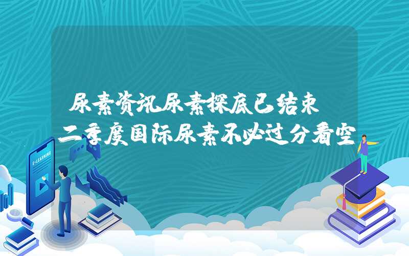 尿素资讯尿素探底已结束？二季度国际尿素不必过分看空