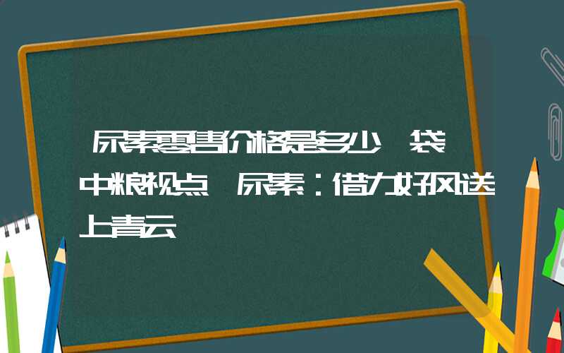 尿素零售价格是多少一袋【中粮视点】尿素：借力好风送上青云