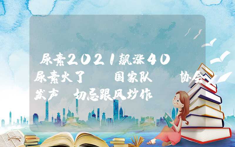 尿素2021飙涨40%！尿素火了，“国家队”、协会发声：切忌跟风炒作！