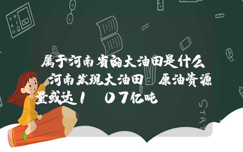 属于河南省的大油田是什么?河南发现大油田！原油资源量或达1.07亿吨