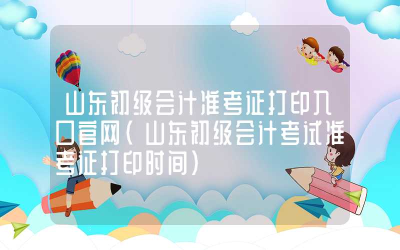 山东初级会计准考证打印入口官网（山东初级会计考试准考证打印时间）