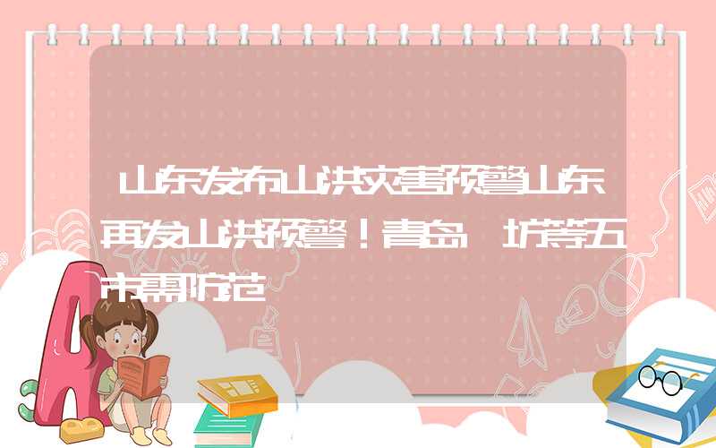 山东发布山洪灾害预警山东再发山洪预警！青岛潍坊等五市需防范