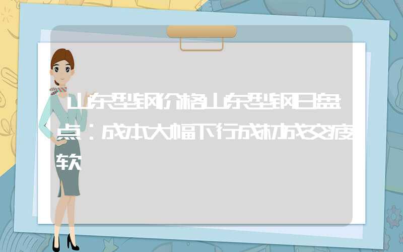 山东型钢价格山东型钢日盘点：成本大幅下行成材成交疲软