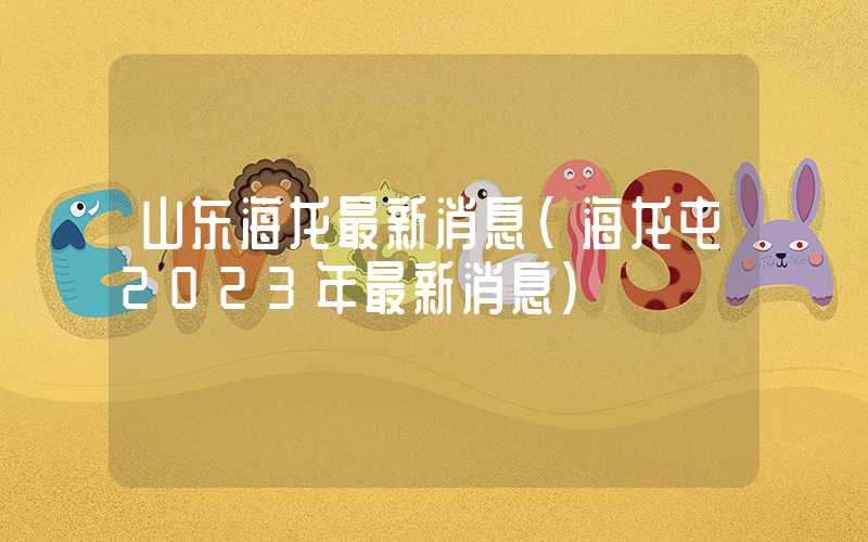 山东海龙最新消息（海龙屯2023年最新消息）