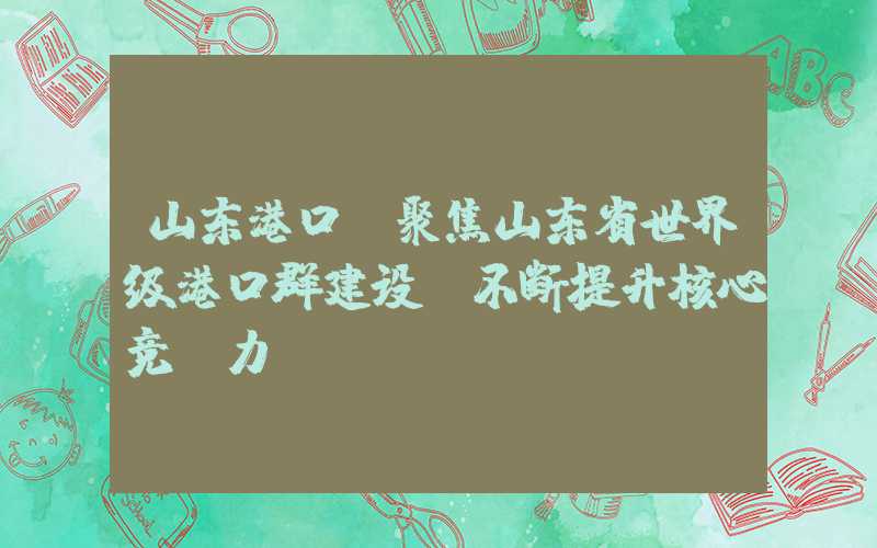 山东港口：聚焦山东省世界级港口群建设，不断提升核心竞争力