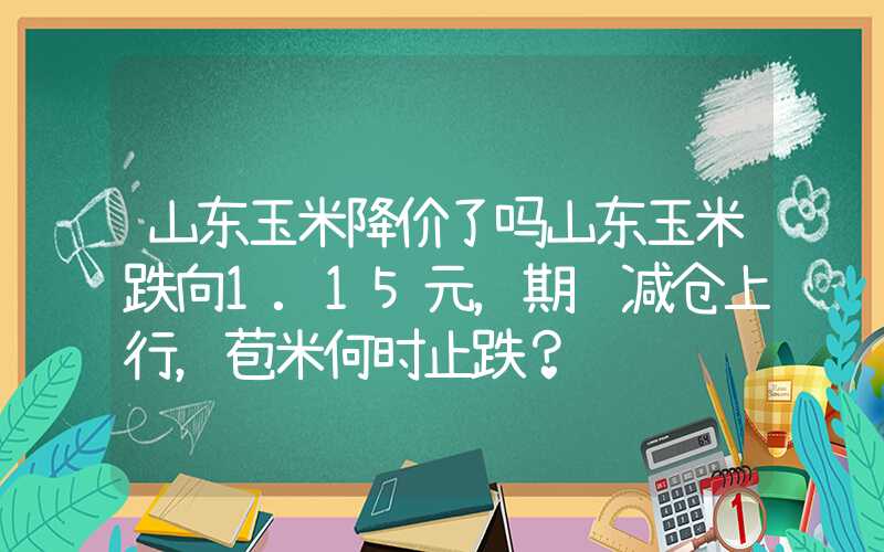 山东玉米降价了吗山东玉米跌向1.15元，期货减仓上行，苞米何时止跌？