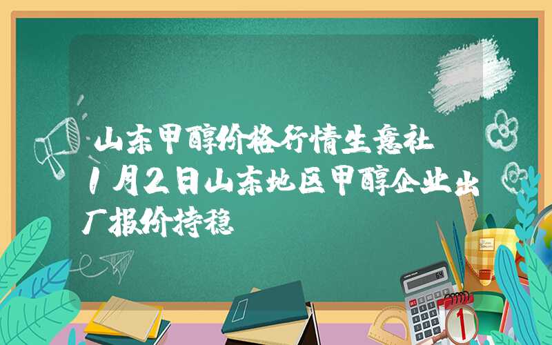 山东甲醇价格行情生意社：1月2日山东地区甲醇企业出厂报价持稳