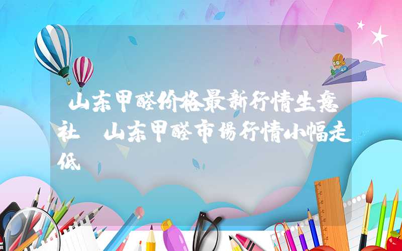 山东甲醛价格最新行情生意社：山东甲醛市场行情小幅走低