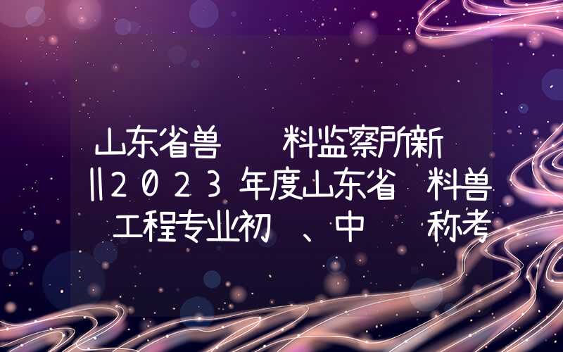 山东省兽药饲料监察所新闻‖2023年度山东省饲料兽药工程专业初级、中级职称考试顺利举行