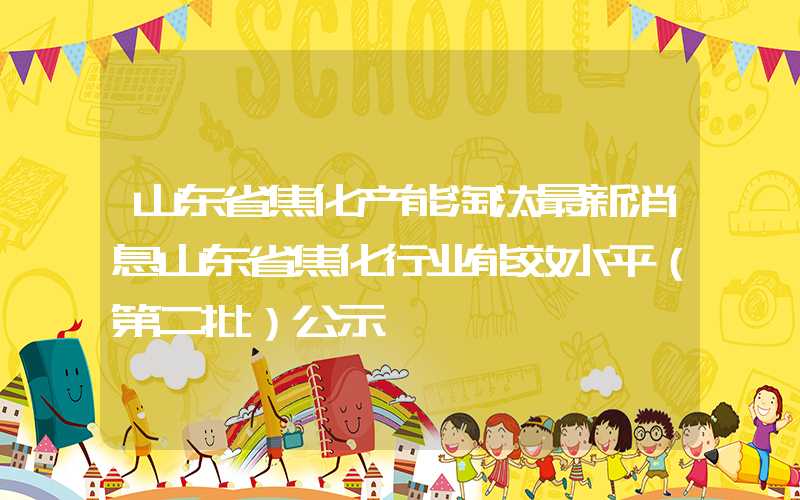 山东省焦化产能淘汰最新消息山东省焦化行业能效水平（第二批）公示