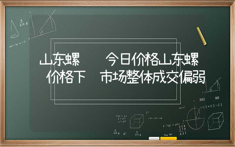 山东螺纹钢今日价格山东螺纹价格下调市场整体成交偏弱