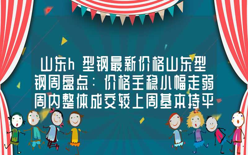 山东h型钢最新价格山东型钢周盘点：价格主稳小幅走弱周内整体成交较上周基本持平