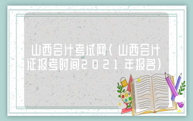 山西会计考试网（山西会计证报考时间2021年报名）