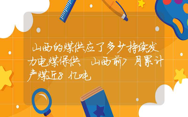 山西的煤供应了多少持续发力电煤保供，山西前7月累计产煤近8亿吨