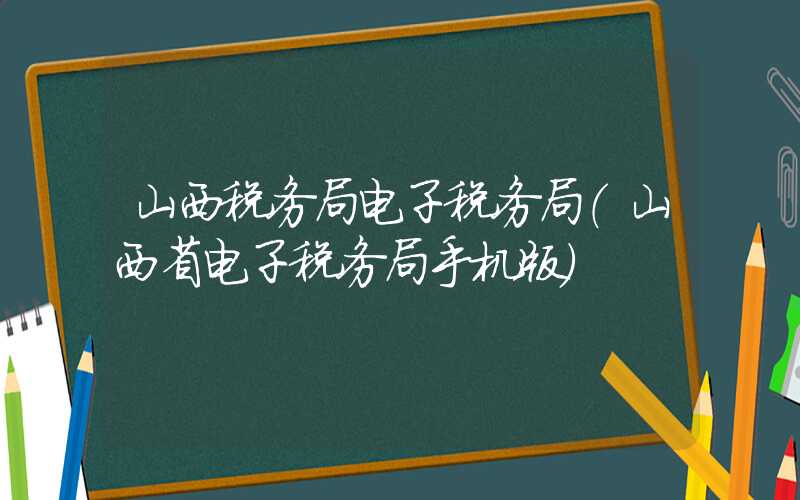 山西税务局电子税务局（山西省电子税务局手机版）