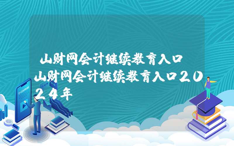 山财网会计继续教育入口（山财网会计继续教育入口2024年）