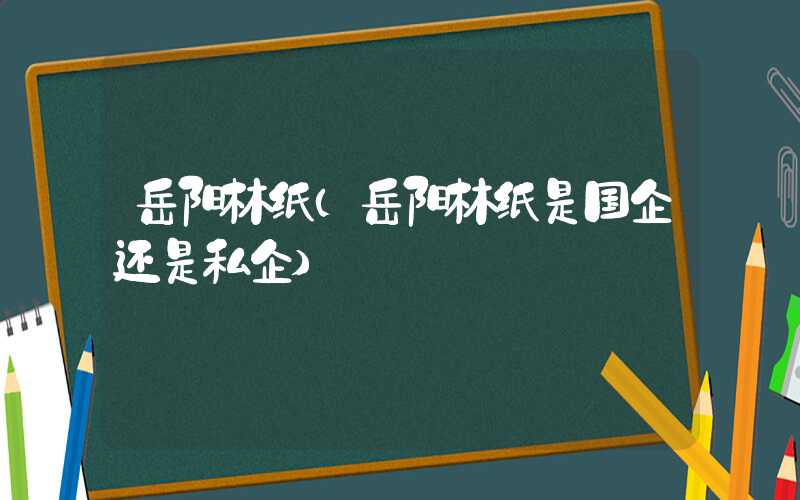 岳阳林纸（岳阳林纸是国企还是私企）