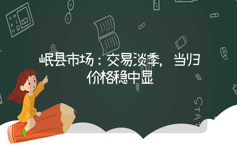 岷县市场：交易淡季，当归购销迟缓价格稳中显软