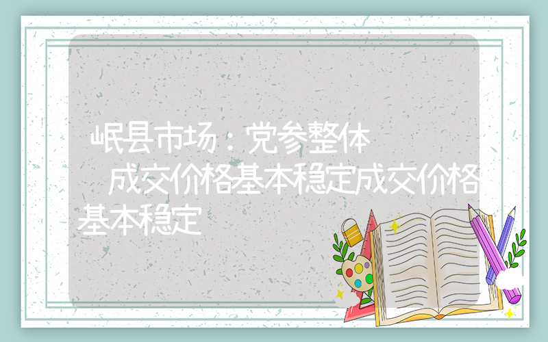 岷县市场：党参整体购销迟缓成交价格基本稳定成交价格基本稳定"}岷县市场：党参整体购销迟缓成交价格基本稳定