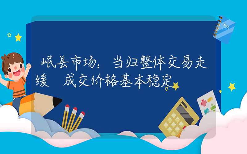 岷县市场：当归整体交易走缓 成交价格基本稳定