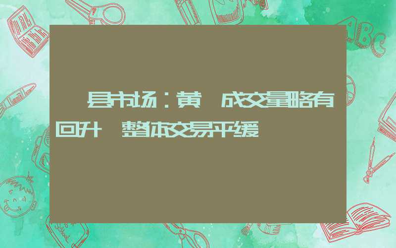 岷县市场：黄芪成交量略有回升 整体交易平缓