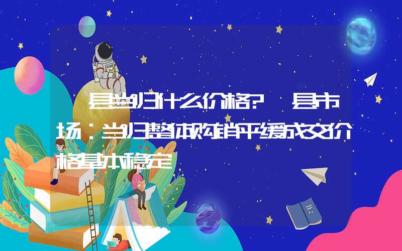 岷县当归什么价格?岷县市场：当归整体购销平缓成交价格基本稳定