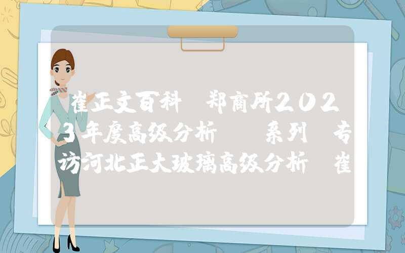 崔正文百科“郑商所2023年度高级分析师”系列｜专访河北正大玻璃高级分析师崔彰