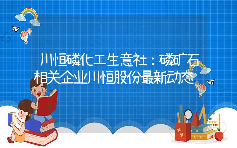 川恒磷化工生意社：磷矿石相关企业川恒股份最新动态