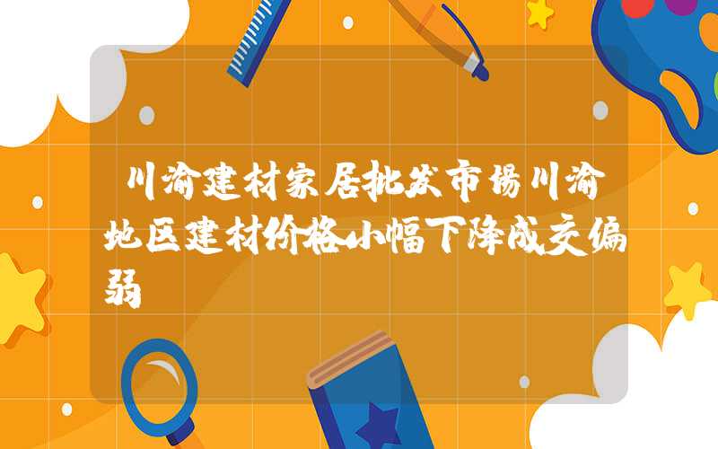 川渝建材家居批发市场川渝地区建材价格小幅下降成交偏弱