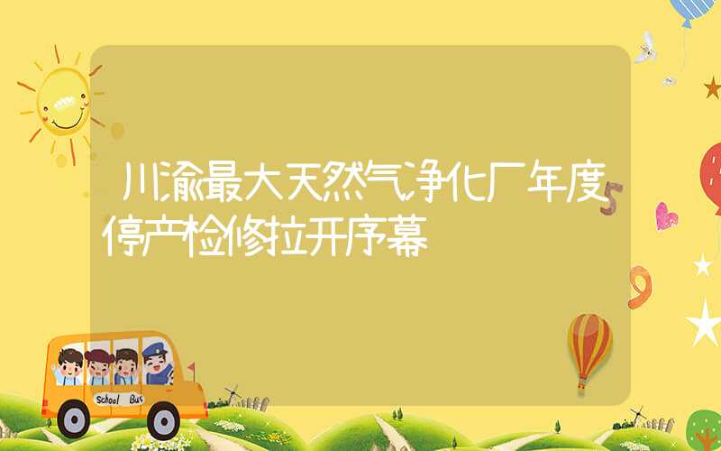 川渝最大天然气净化厂年度停产检修拉开序幕