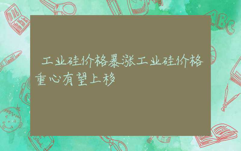 工业硅价格暴涨工业硅价格重心有望上移