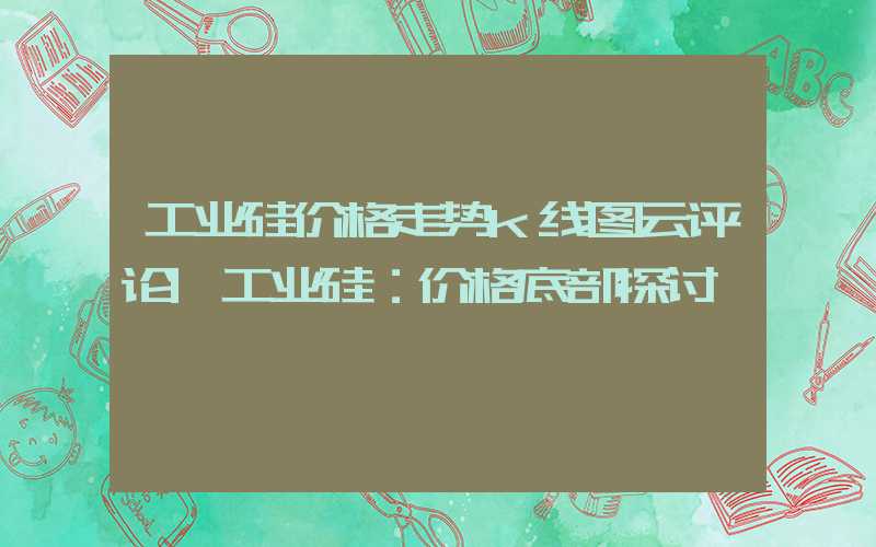 工业硅价格走势k线图云评论|工业硅：价格底部探讨